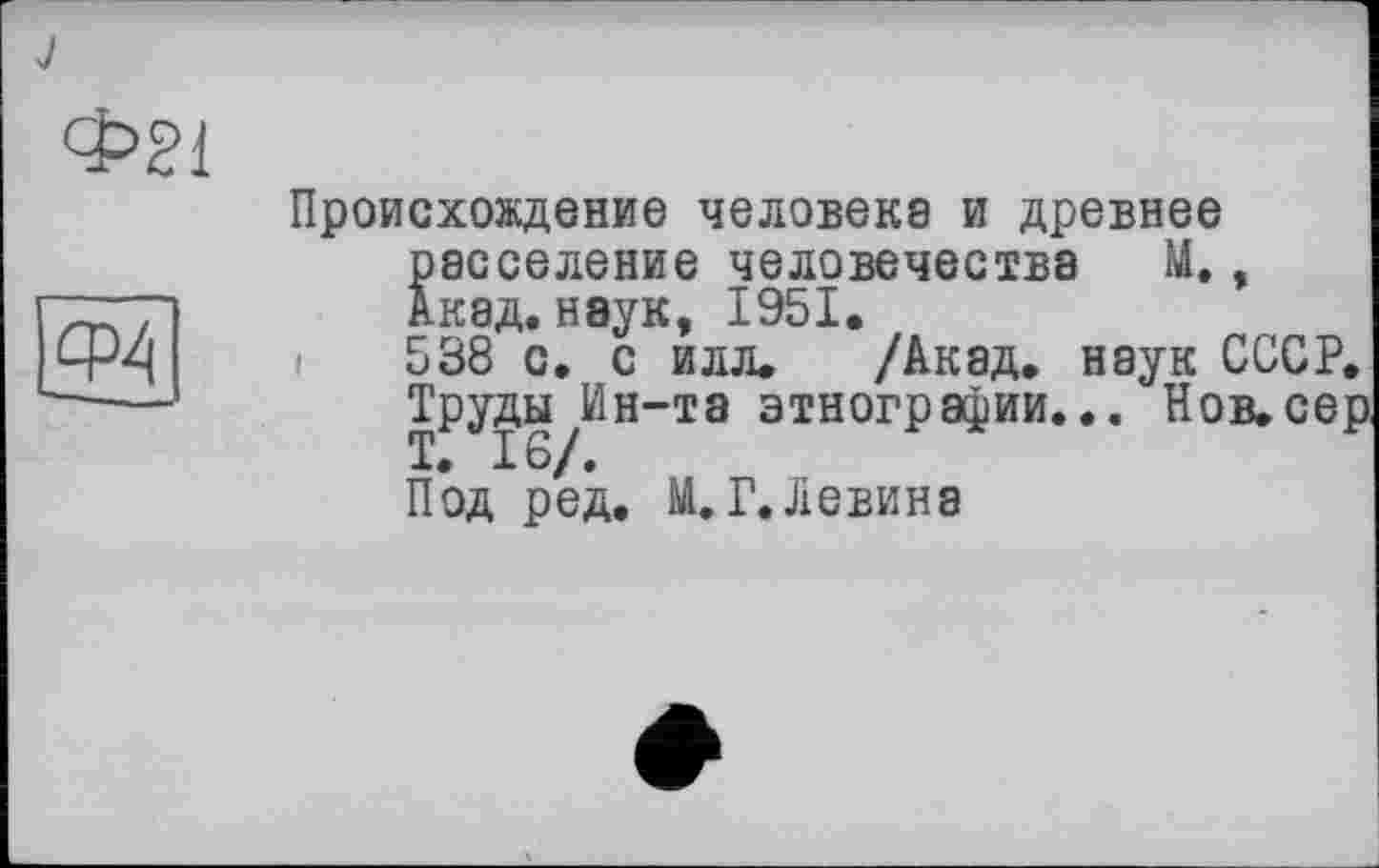 ﻿Ф21
СР4
Происхождение человеке и древнее расселение человечества М., Акад, наук, 1951.
і 538 с. с илл. /Акад, наук СССР. Труды Ин-та этнографии... Нов.сер
Под ред. М. Г. Левина